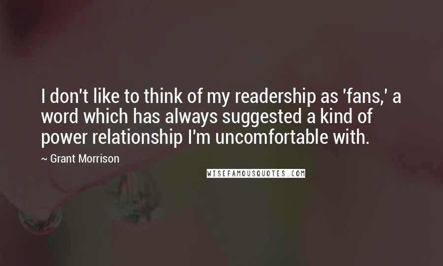 Grant Morrison Quotes: I don't like to think of my readership as 'fans,' a word which has always suggested a kind of power relationship I'm uncomfortable with.