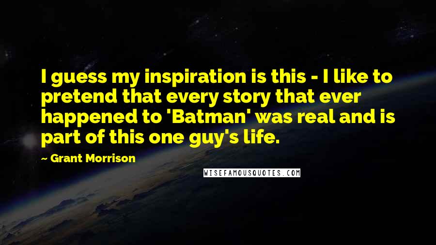Grant Morrison Quotes: I guess my inspiration is this - I like to pretend that every story that ever happened to 'Batman' was real and is part of this one guy's life.