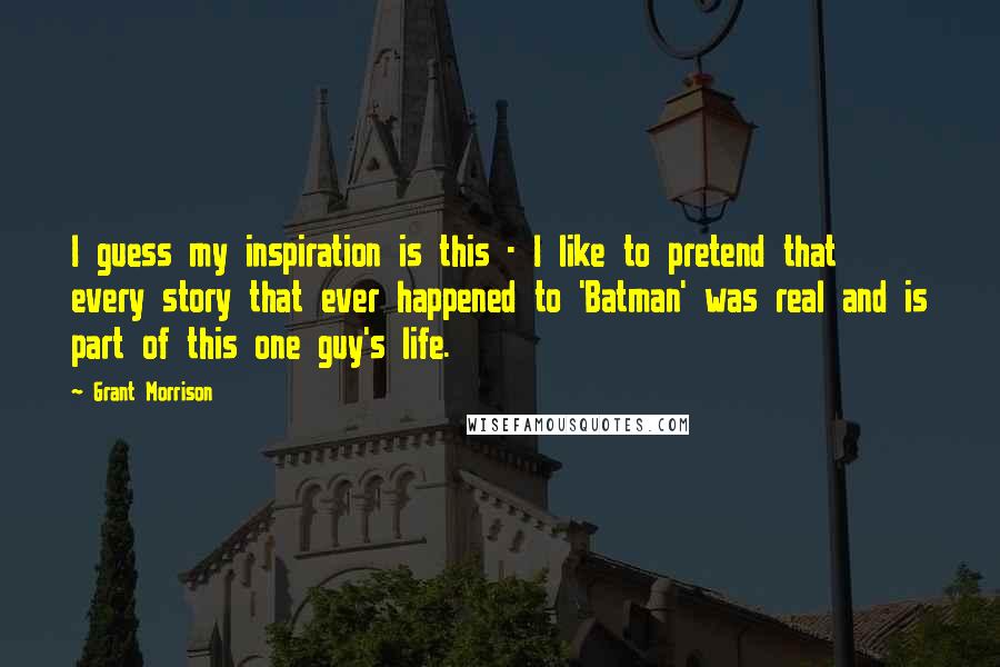 Grant Morrison Quotes: I guess my inspiration is this - I like to pretend that every story that ever happened to 'Batman' was real and is part of this one guy's life.