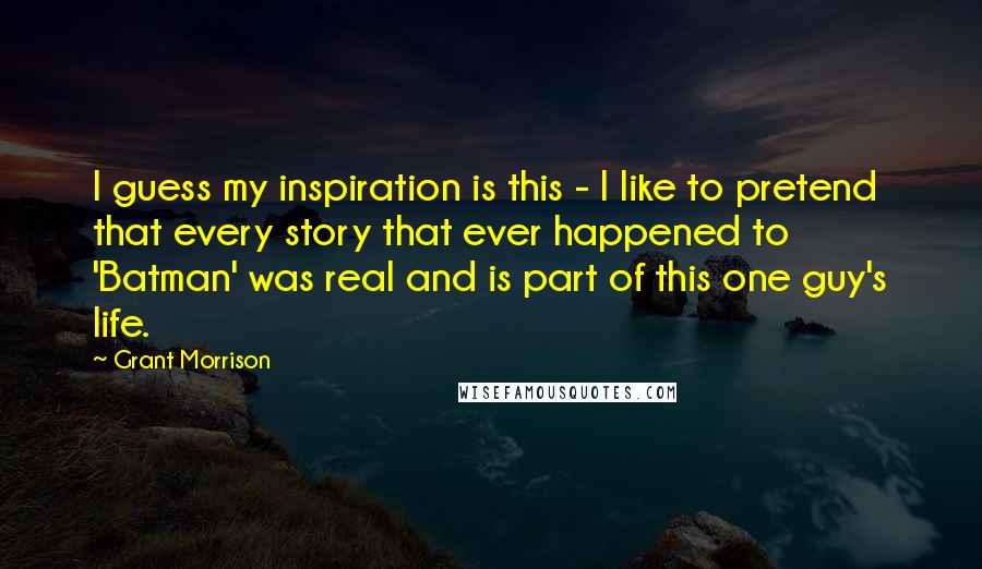 Grant Morrison Quotes: I guess my inspiration is this - I like to pretend that every story that ever happened to 'Batman' was real and is part of this one guy's life.