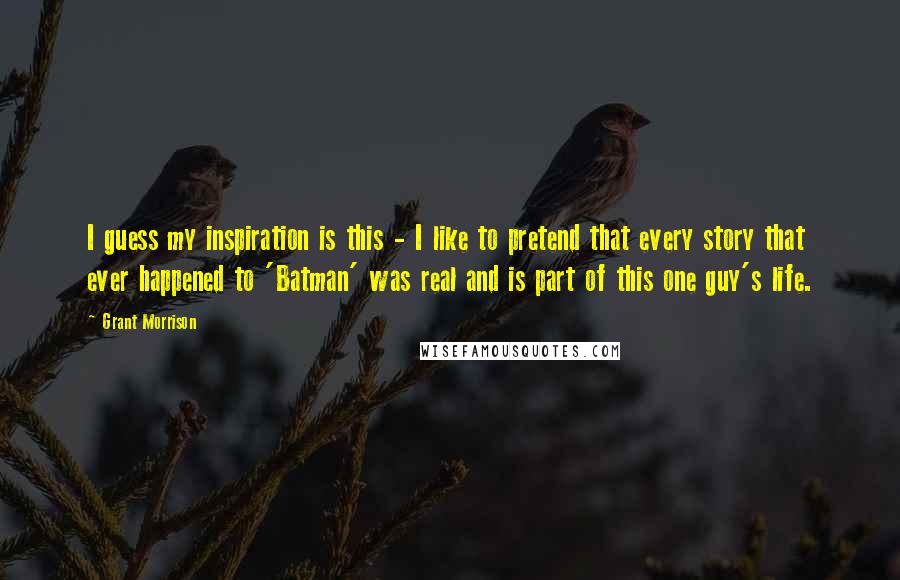 Grant Morrison Quotes: I guess my inspiration is this - I like to pretend that every story that ever happened to 'Batman' was real and is part of this one guy's life.