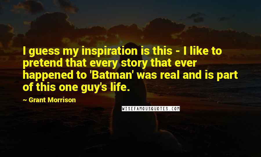 Grant Morrison Quotes: I guess my inspiration is this - I like to pretend that every story that ever happened to 'Batman' was real and is part of this one guy's life.