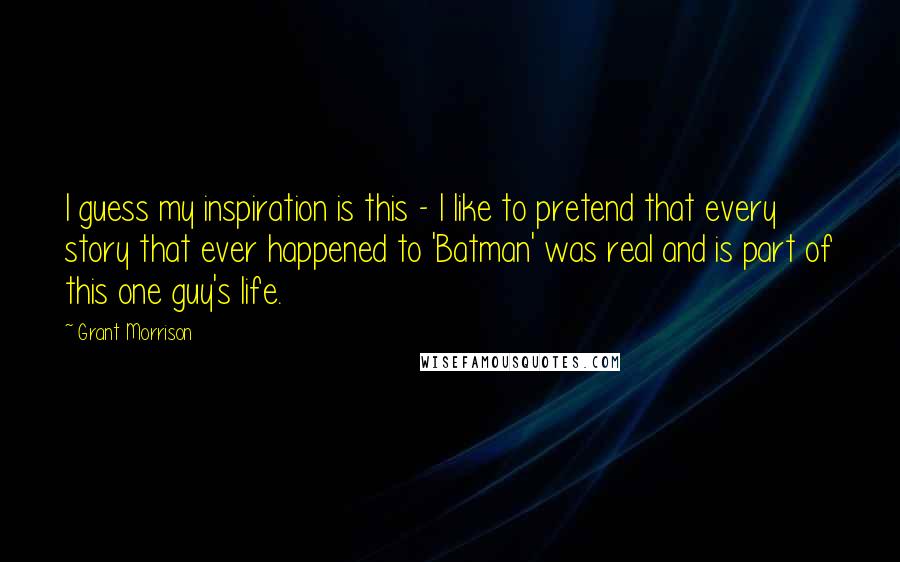 Grant Morrison Quotes: I guess my inspiration is this - I like to pretend that every story that ever happened to 'Batman' was real and is part of this one guy's life.