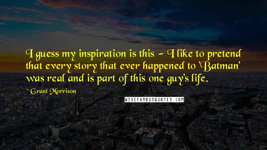 Grant Morrison Quotes: I guess my inspiration is this - I like to pretend that every story that ever happened to 'Batman' was real and is part of this one guy's life.