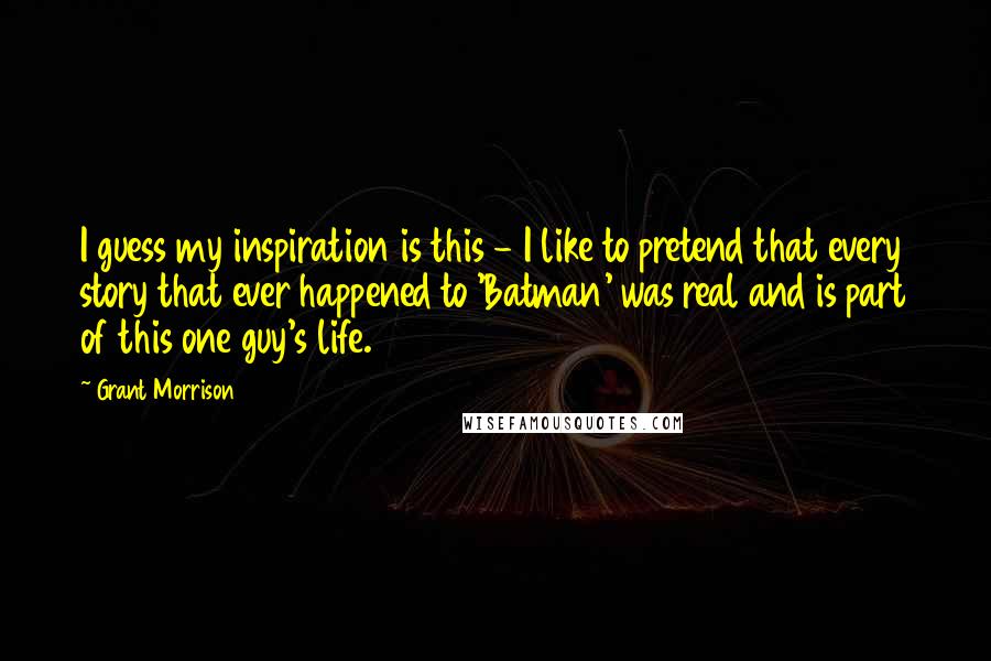 Grant Morrison Quotes: I guess my inspiration is this - I like to pretend that every story that ever happened to 'Batman' was real and is part of this one guy's life.