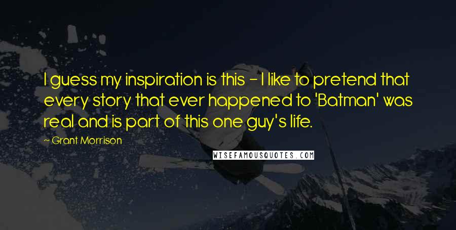 Grant Morrison Quotes: I guess my inspiration is this - I like to pretend that every story that ever happened to 'Batman' was real and is part of this one guy's life.