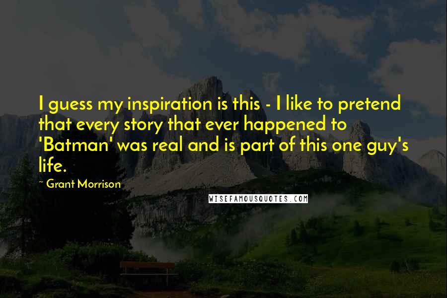 Grant Morrison Quotes: I guess my inspiration is this - I like to pretend that every story that ever happened to 'Batman' was real and is part of this one guy's life.