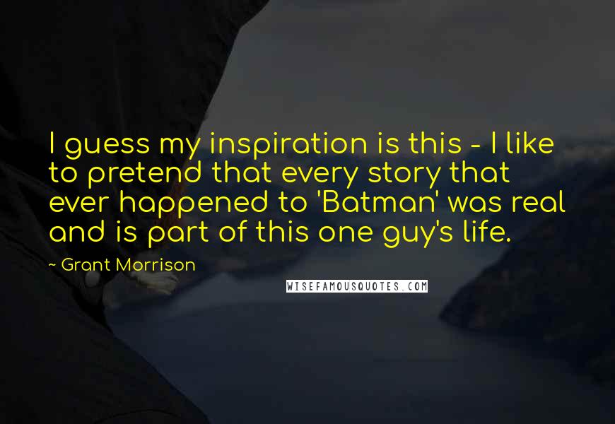 Grant Morrison Quotes: I guess my inspiration is this - I like to pretend that every story that ever happened to 'Batman' was real and is part of this one guy's life.