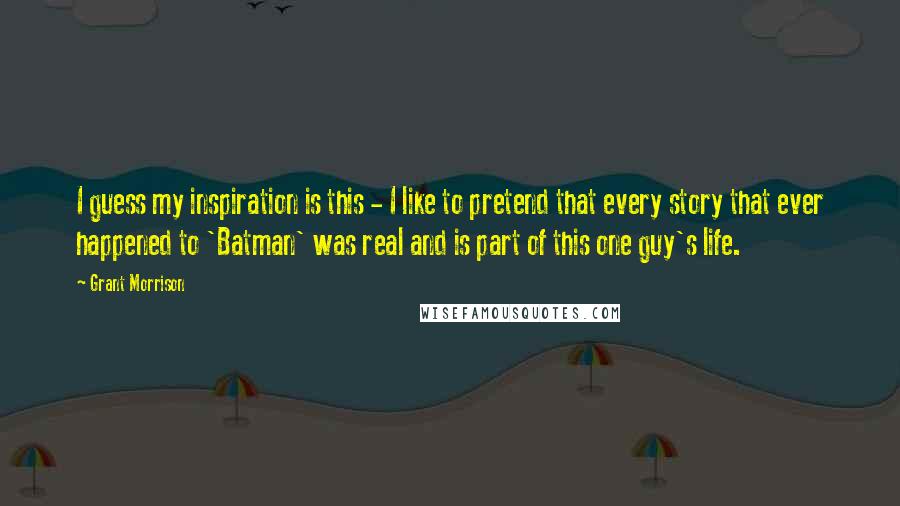 Grant Morrison Quotes: I guess my inspiration is this - I like to pretend that every story that ever happened to 'Batman' was real and is part of this one guy's life.