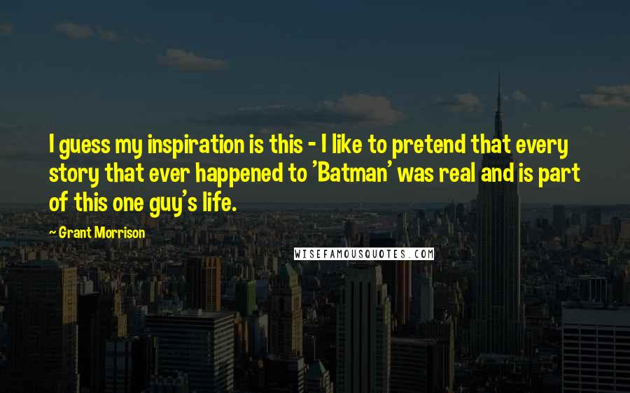 Grant Morrison Quotes: I guess my inspiration is this - I like to pretend that every story that ever happened to 'Batman' was real and is part of this one guy's life.