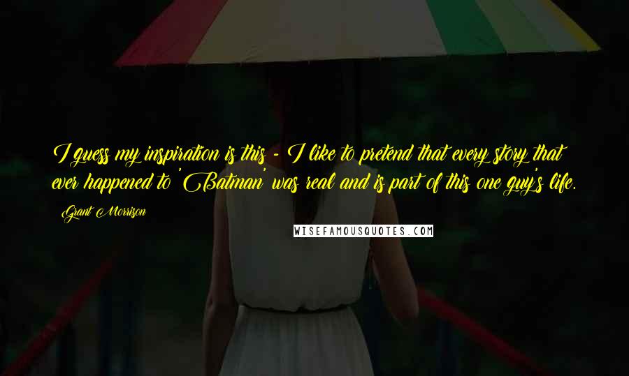 Grant Morrison Quotes: I guess my inspiration is this - I like to pretend that every story that ever happened to 'Batman' was real and is part of this one guy's life.