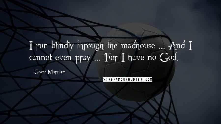 Grant Morrison Quotes: I run blindly through the madhouse ... And I cannot even pray ... For I have no God.