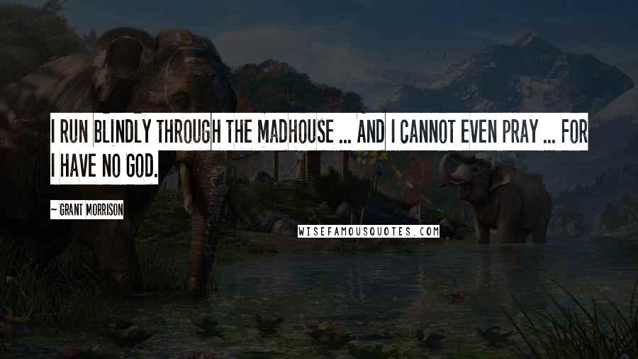 Grant Morrison Quotes: I run blindly through the madhouse ... And I cannot even pray ... For I have no God.