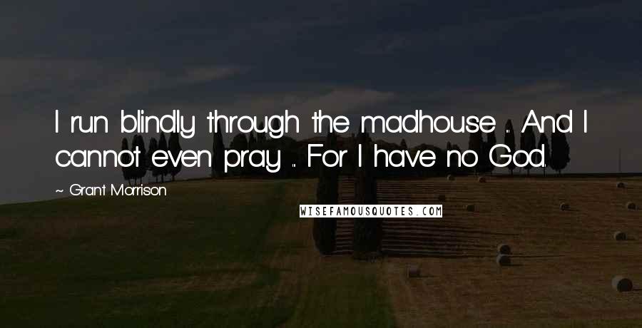 Grant Morrison Quotes: I run blindly through the madhouse ... And I cannot even pray ... For I have no God.