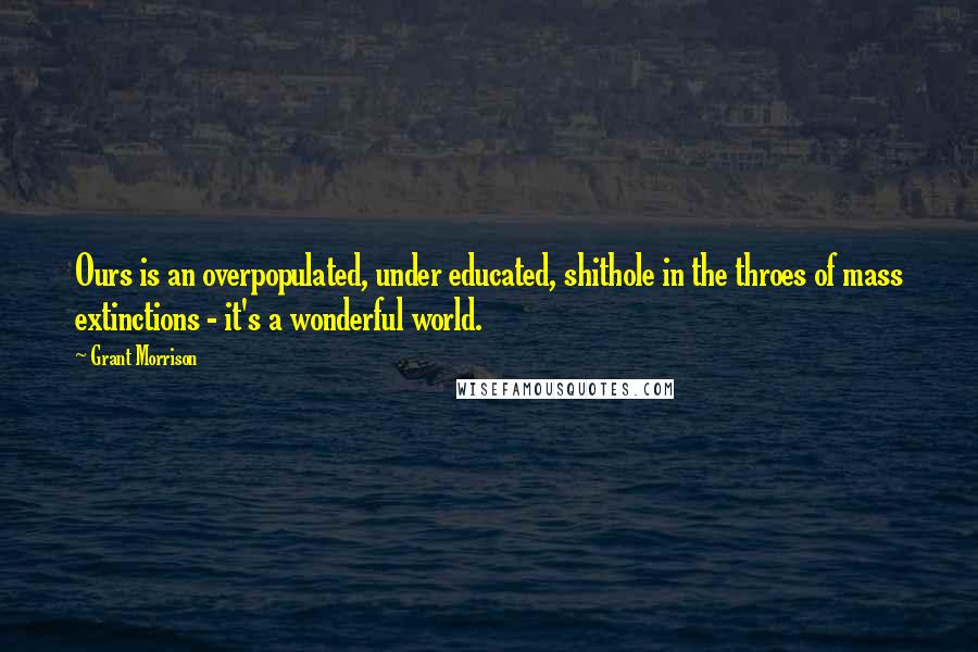 Grant Morrison Quotes: Ours is an overpopulated, under educated, shithole in the throes of mass extinctions - it's a wonderful world.