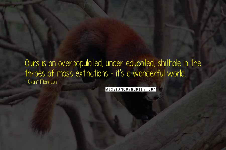 Grant Morrison Quotes: Ours is an overpopulated, under educated, shithole in the throes of mass extinctions - it's a wonderful world.