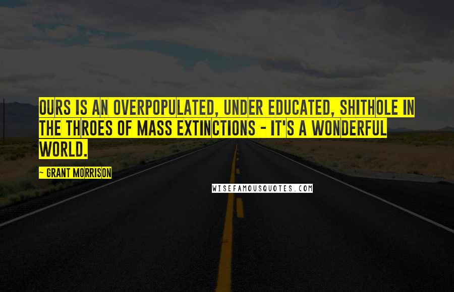 Grant Morrison Quotes: Ours is an overpopulated, under educated, shithole in the throes of mass extinctions - it's a wonderful world.
