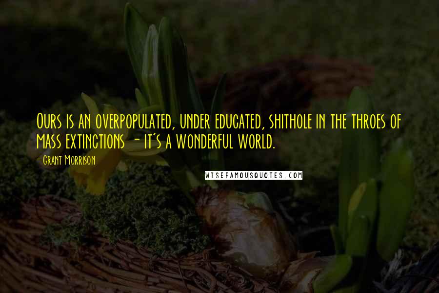 Grant Morrison Quotes: Ours is an overpopulated, under educated, shithole in the throes of mass extinctions - it's a wonderful world.