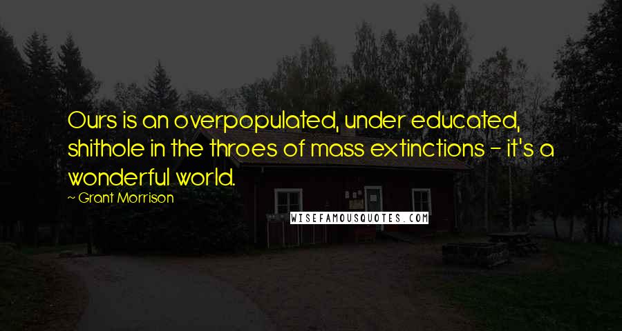 Grant Morrison Quotes: Ours is an overpopulated, under educated, shithole in the throes of mass extinctions - it's a wonderful world.