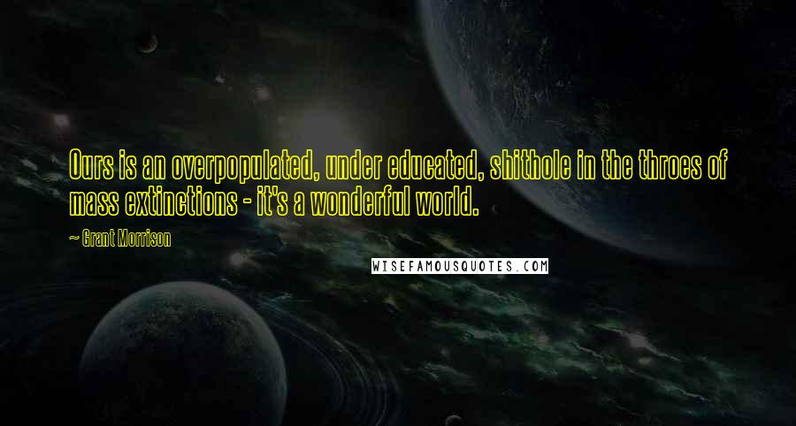 Grant Morrison Quotes: Ours is an overpopulated, under educated, shithole in the throes of mass extinctions - it's a wonderful world.