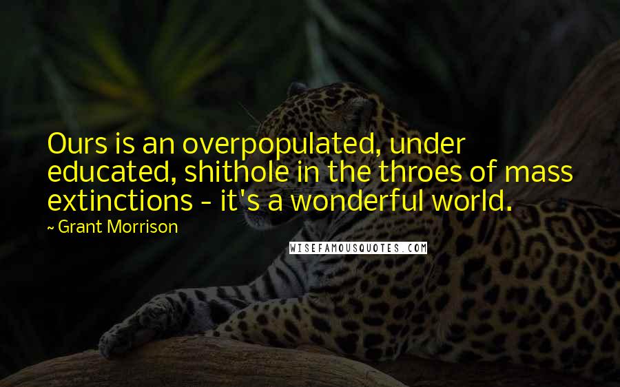 Grant Morrison Quotes: Ours is an overpopulated, under educated, shithole in the throes of mass extinctions - it's a wonderful world.