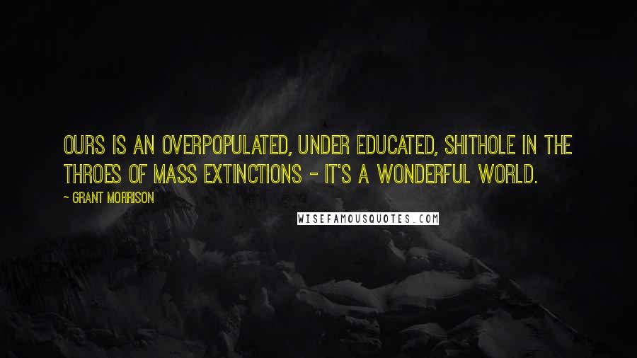 Grant Morrison Quotes: Ours is an overpopulated, under educated, shithole in the throes of mass extinctions - it's a wonderful world.