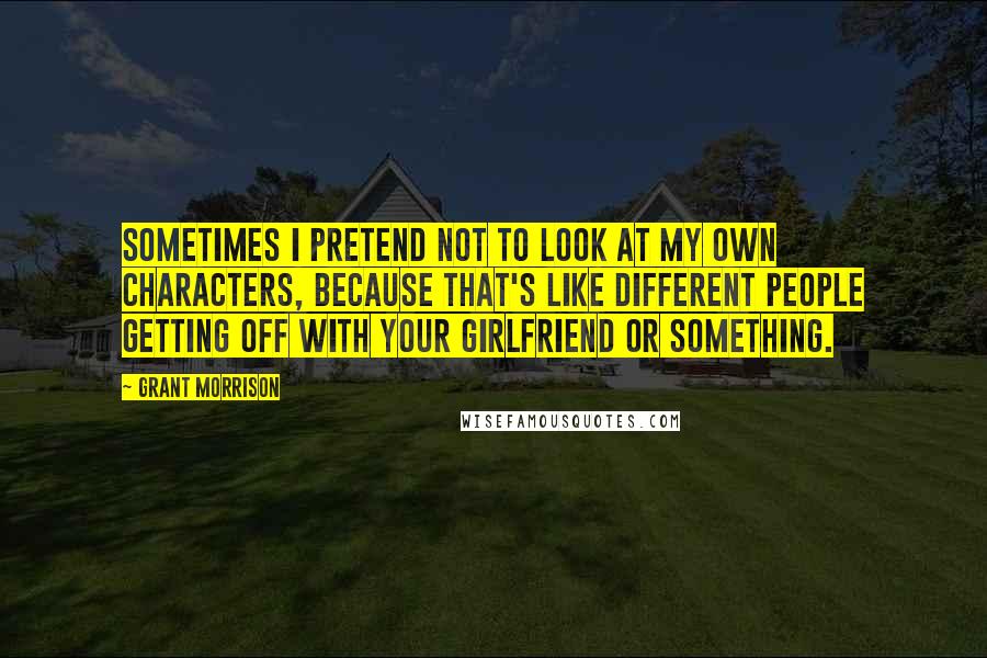 Grant Morrison Quotes: Sometimes I pretend not to look at my own characters, because that's like different people getting off with your girlfriend or something.