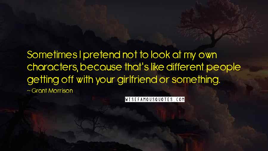 Grant Morrison Quotes: Sometimes I pretend not to look at my own characters, because that's like different people getting off with your girlfriend or something.