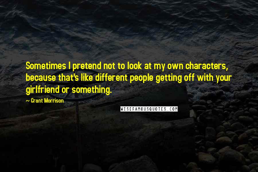 Grant Morrison Quotes: Sometimes I pretend not to look at my own characters, because that's like different people getting off with your girlfriend or something.