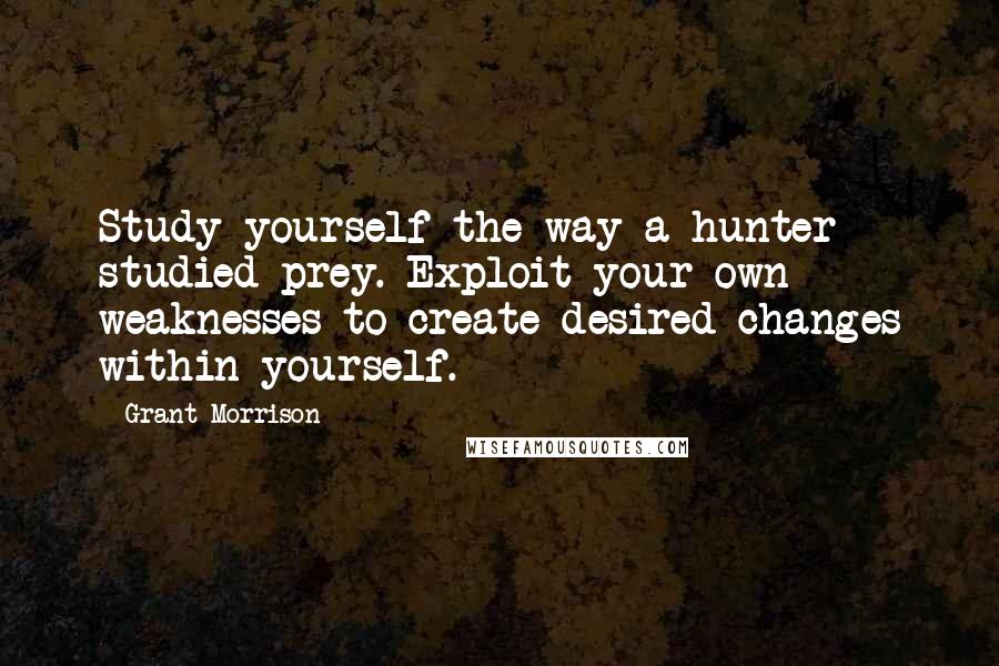 Grant Morrison Quotes: Study yourself the way a hunter studied prey. Exploit your own weaknesses to create desired changes within yourself.