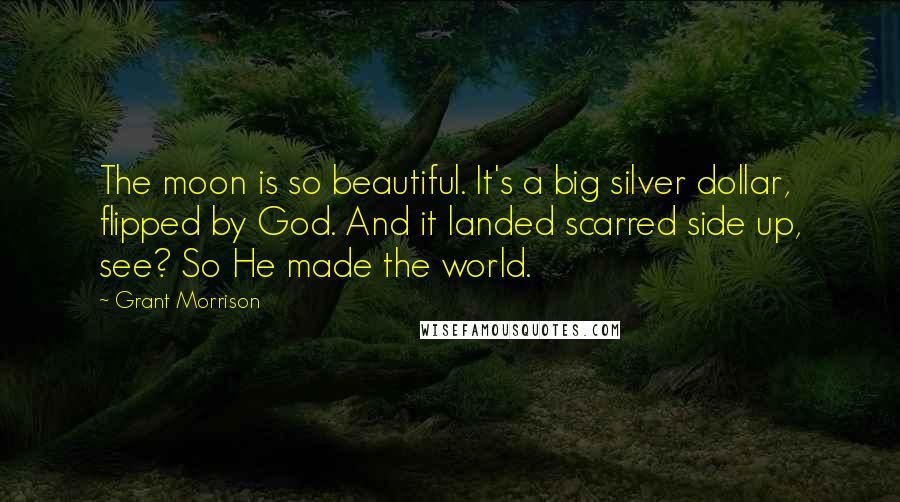 Grant Morrison Quotes: The moon is so beautiful. It's a big silver dollar, flipped by God. And it landed scarred side up, see? So He made the world.