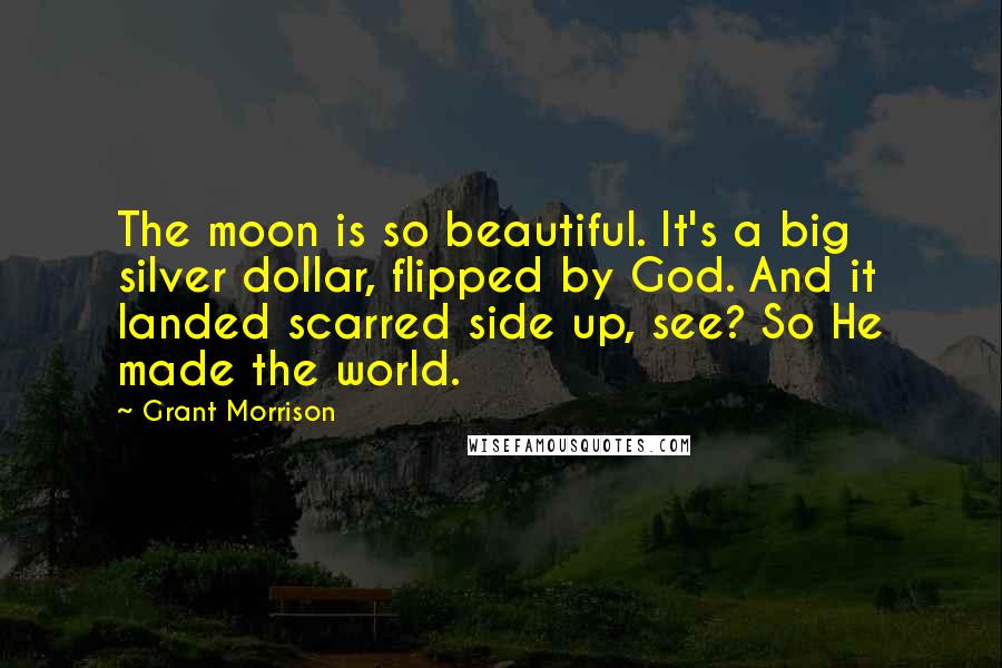 Grant Morrison Quotes: The moon is so beautiful. It's a big silver dollar, flipped by God. And it landed scarred side up, see? So He made the world.