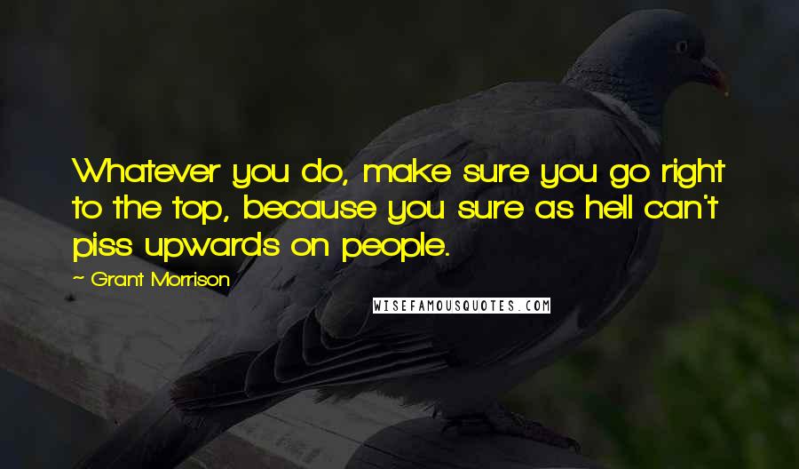 Grant Morrison Quotes: Whatever you do, make sure you go right to the top, because you sure as hell can't piss upwards on people.