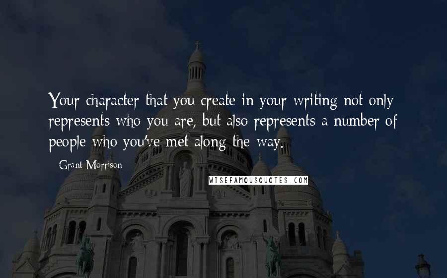 Grant Morrison Quotes: Your character that you create in your writing not only represents who you are, but also represents a number of people who you've met along the way.