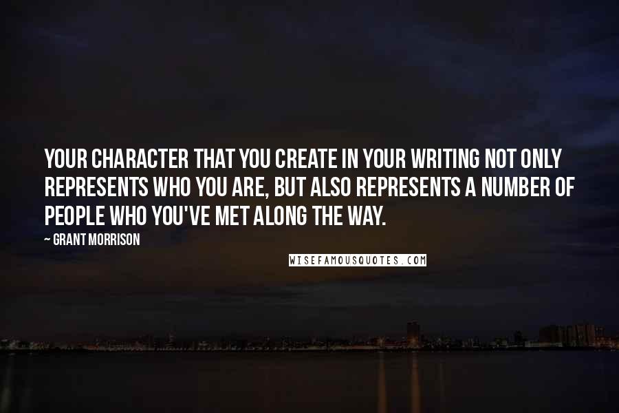 Grant Morrison Quotes: Your character that you create in your writing not only represents who you are, but also represents a number of people who you've met along the way.