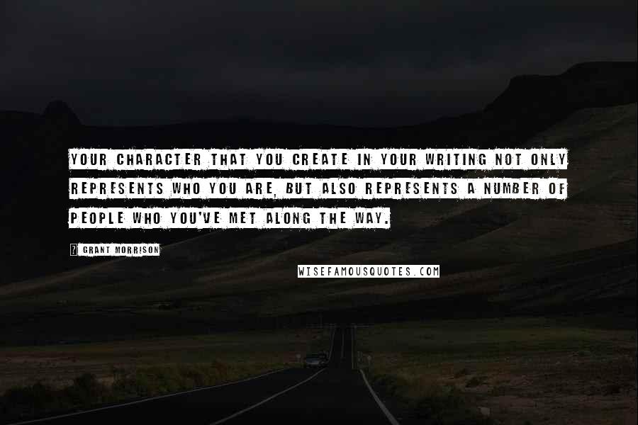 Grant Morrison Quotes: Your character that you create in your writing not only represents who you are, but also represents a number of people who you've met along the way.