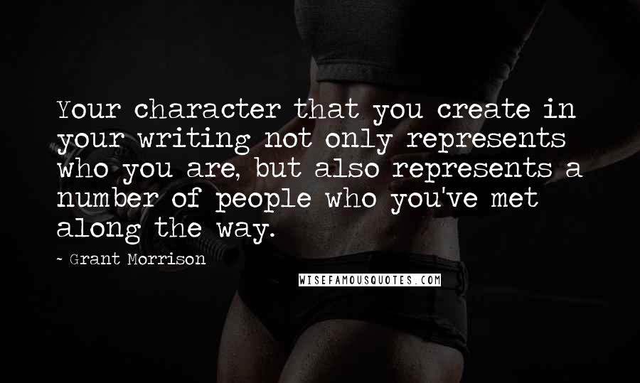 Grant Morrison Quotes: Your character that you create in your writing not only represents who you are, but also represents a number of people who you've met along the way.