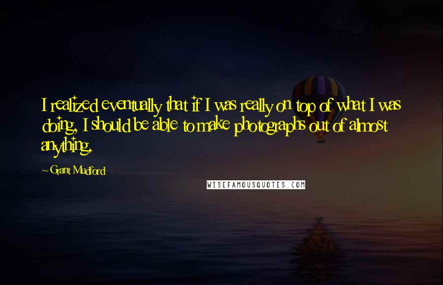 Grant Mudford Quotes: I realized eventually that if I was really on top of what I was doing, I should be able to make photographs out of almost anything.