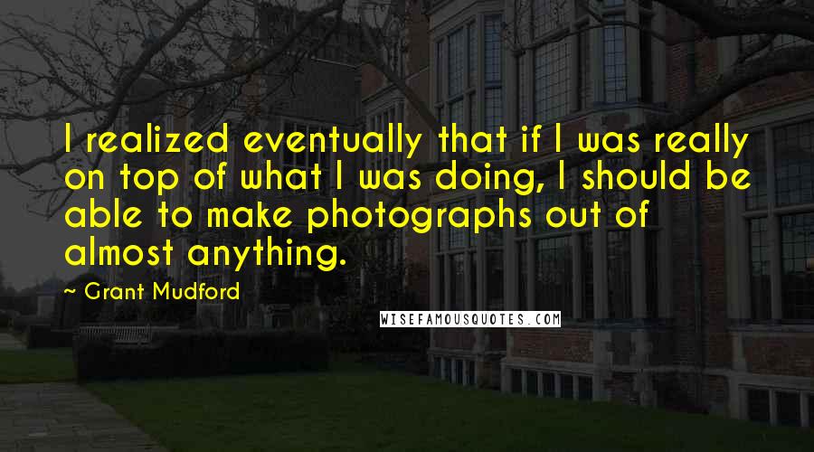 Grant Mudford Quotes: I realized eventually that if I was really on top of what I was doing, I should be able to make photographs out of almost anything.