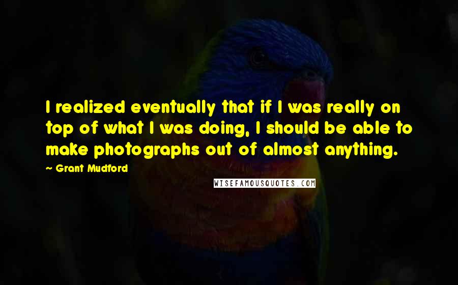 Grant Mudford Quotes: I realized eventually that if I was really on top of what I was doing, I should be able to make photographs out of almost anything.