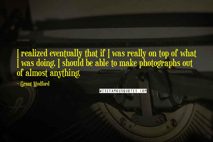 Grant Mudford Quotes: I realized eventually that if I was really on top of what I was doing, I should be able to make photographs out of almost anything.