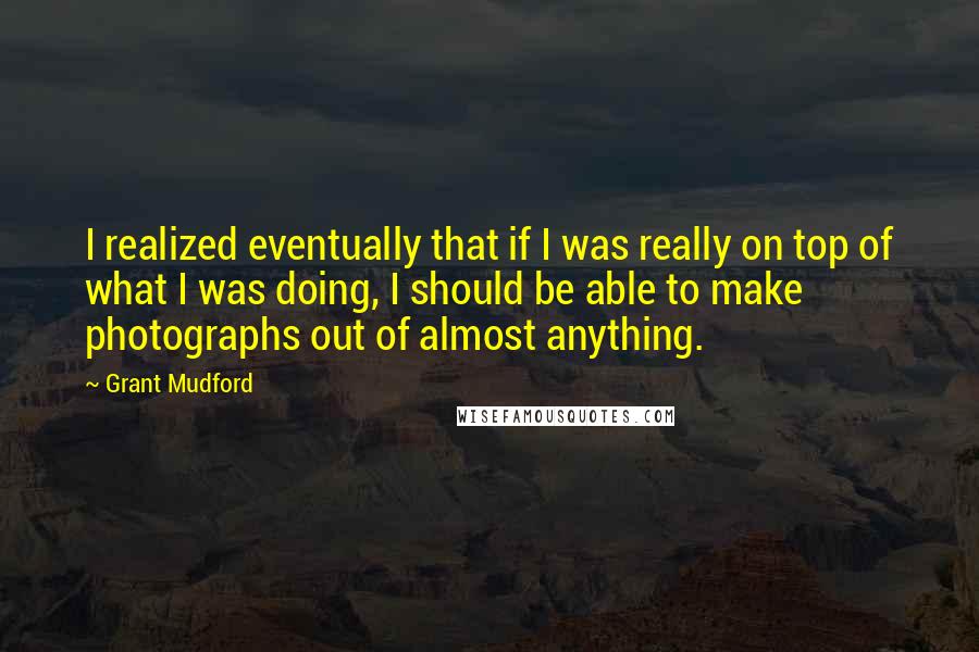 Grant Mudford Quotes: I realized eventually that if I was really on top of what I was doing, I should be able to make photographs out of almost anything.