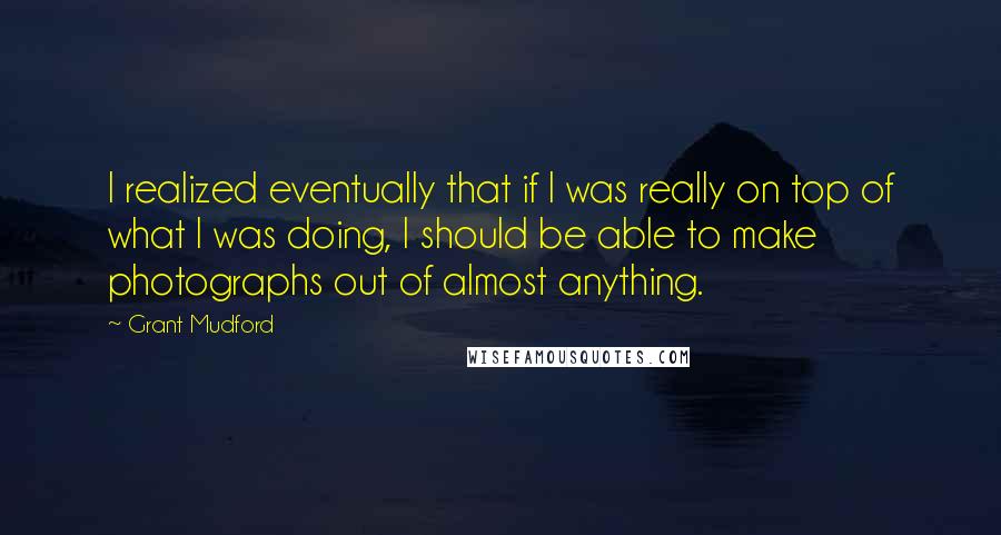 Grant Mudford Quotes: I realized eventually that if I was really on top of what I was doing, I should be able to make photographs out of almost anything.