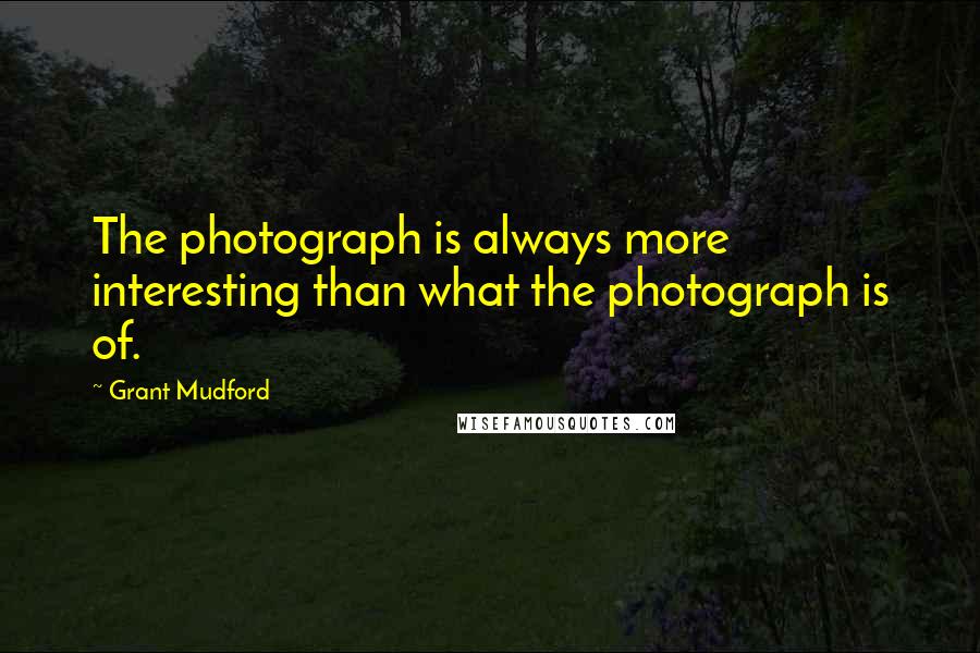 Grant Mudford Quotes: The photograph is always more interesting than what the photograph is of.