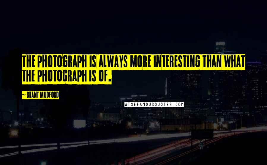 Grant Mudford Quotes: The photograph is always more interesting than what the photograph is of.