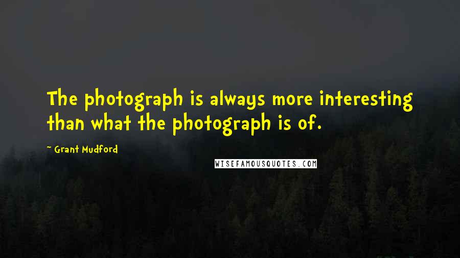 Grant Mudford Quotes: The photograph is always more interesting than what the photograph is of.