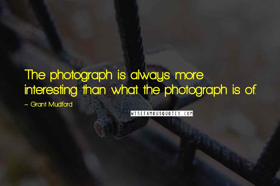 Grant Mudford Quotes: The photograph is always more interesting than what the photograph is of.