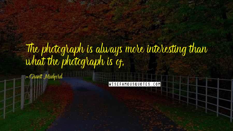 Grant Mudford Quotes: The photograph is always more interesting than what the photograph is of.