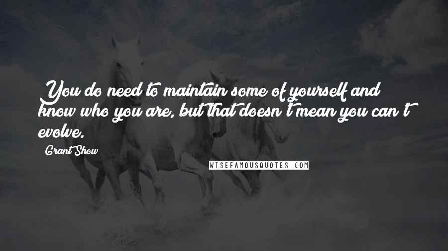 Grant Show Quotes: You do need to maintain some of yourself and know who you are, but that doesn't mean you can't evolve.