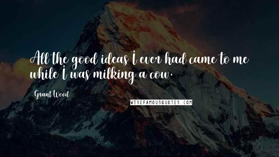 Grant Wood Quotes: All the good ideas I ever had came to me while I was milking a cow.